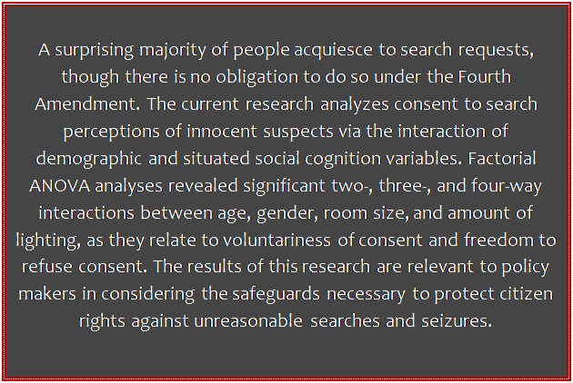 Text Box: A surprising majority of people acquiesce to search requests, though there is no obligation to do so under the Fourth Amendment. The current research analyzes consent to search perceptions of innocent suspects via the interaction of demographic and situated social cognition variables. Factorial ANOVA analyses revealed significant two-, three-, and four-way interactions between age, gender, room size, and amount of lighting, as they relate to voluntariness of consent and freedom to refuse consent. The results of this research are relevant to policy makers in considering the safeguards necessary to protect citizen rights against unreasonable searches and seizures.

